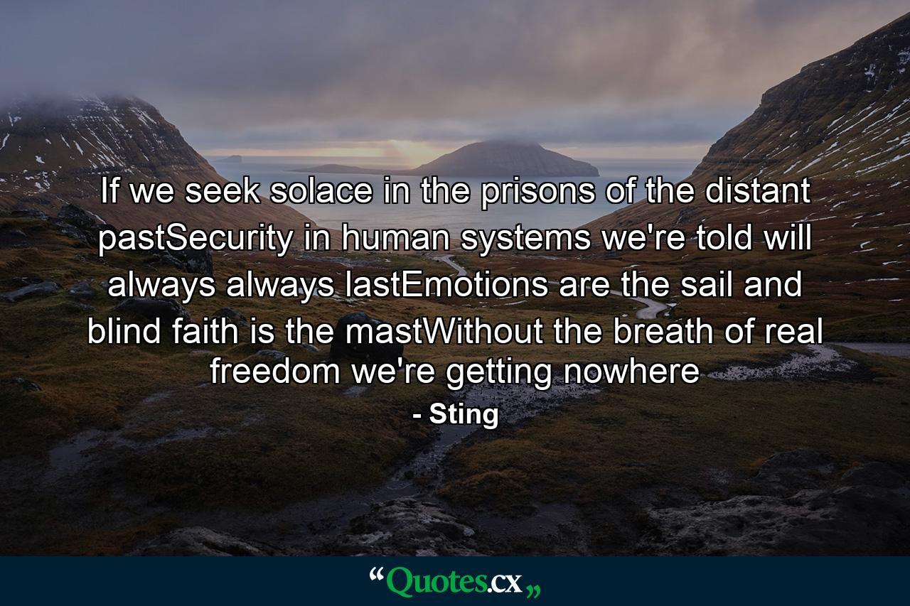 If we seek solace in the prisons of the distant pastSecurity in human systems we're told will always always lastEmotions are the sail and blind faith is the mastWithout the breath of real freedom we're getting nowhere - Quote by Sting