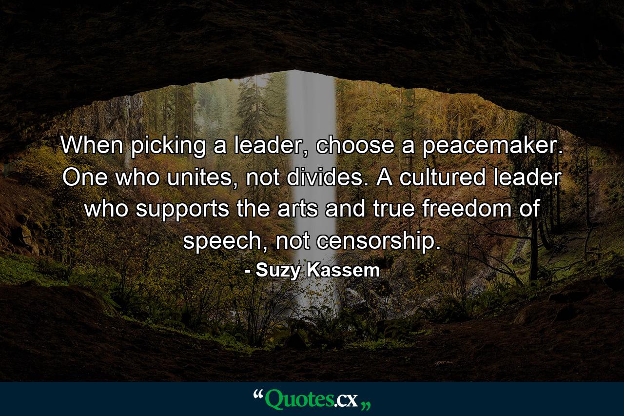 When picking a leader, choose a peacemaker. One who unites, not divides. A cultured leader who supports the arts and true freedom of speech, not censorship. - Quote by Suzy Kassem