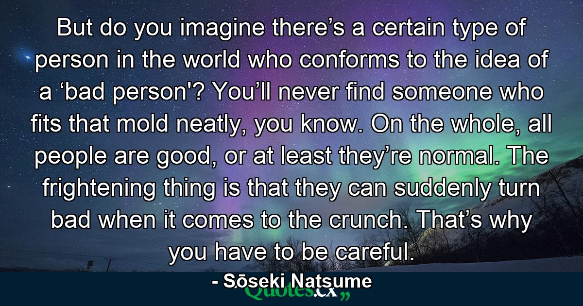 But do you imagine there’s a certain type of person in the world who conforms to the idea of a ‘bad person'? You’ll never find someone who fits that mold neatly, you know. On the whole, all people are good, or at least they’re normal. The frightening thing is that they can suddenly turn bad when it comes to the crunch. That’s why you have to be careful. - Quote by Sōseki Natsume