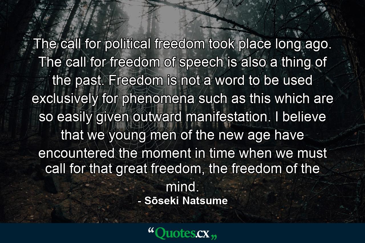 The call for political freedom took place long ago. The call for freedom of speech is also a thing of the past. Freedom is not a word to be used exclusively for phenomena such as this which are so easily given outward manifestation. I believe that we young men of the new age have encountered the moment in time when we must call for that great freedom, the freedom of the mind. - Quote by Sōseki Natsume