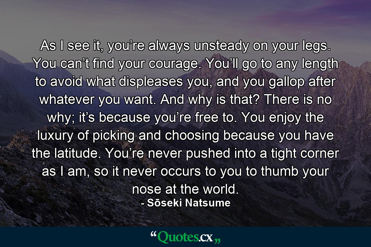 As I see it, you’re always unsteady on your legs. You can’t find your courage. You’ll go to any length to avoid what displeases you, and you gallop after whatever you want. And why is that? There is no why; it’s because you’re free to. You enjoy the luxury of picking and choosing because you have the latitude. You’re never pushed into a tight corner as I am, so it never occurs to you to thumb your nose at the world. - Quote by Sōseki Natsume