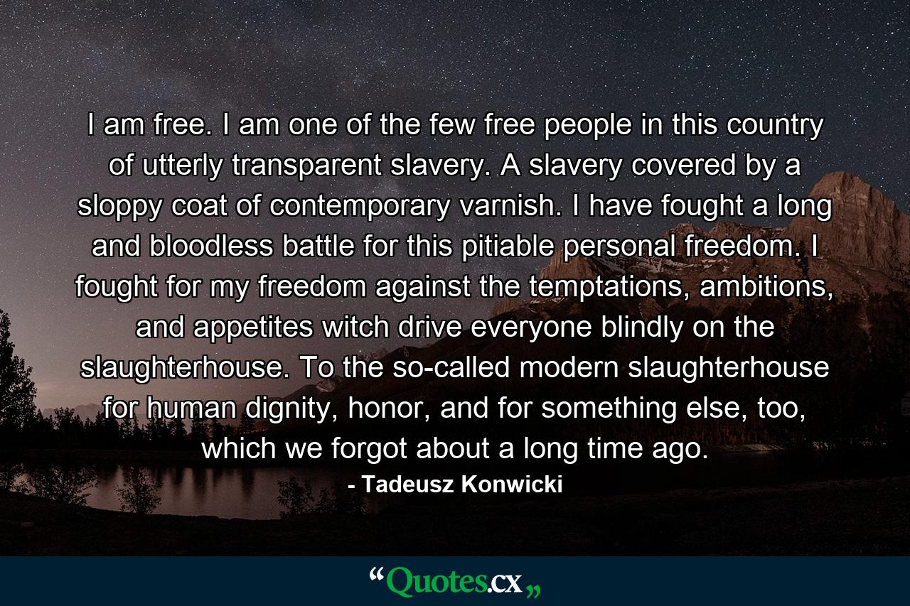 I am free. I am one of the few free people in this country of utterly transparent slavery. A slavery covered by a sloppy coat of contemporary varnish. I have fought a long and bloodless battle for this pitiable personal freedom. I fought for my freedom against the temptations, ambitions, and appetites witch drive everyone blindly on the slaughterhouse. To the so-called modern slaughterhouse for human dignity, honor, and for something else, too, which we forgot about a long time ago. - Quote by Tadeusz Konwicki