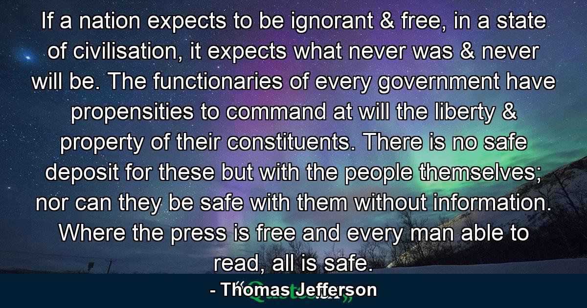 If a nation expects to be ignorant & free, in a state of civilisation, it expects what never was & never will be. The functionaries of every government have propensities to command at will the liberty & property of their constituents. There is no safe deposit for these but with the people themselves; nor can they be safe with them without information. Where the press is free and every man able to read, all is safe. - Quote by Thomas Jefferson