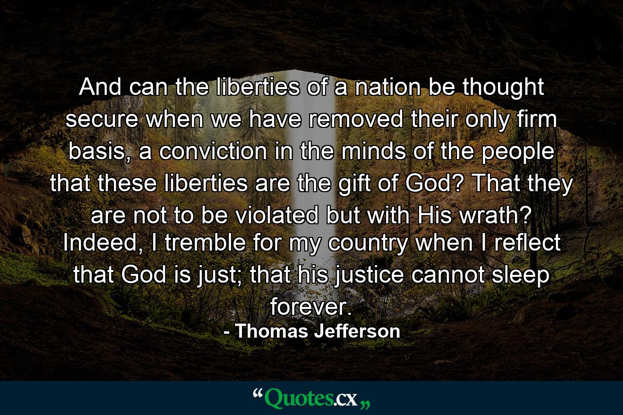 And can the liberties of a nation be thought secure when we have removed their only firm basis, a conviction in the minds of the people that these liberties are the gift of God? That they are not to be violated but with His wrath? Indeed, I tremble for my country when I reflect that God is just; that his justice cannot sleep forever. - Quote by Thomas Jefferson