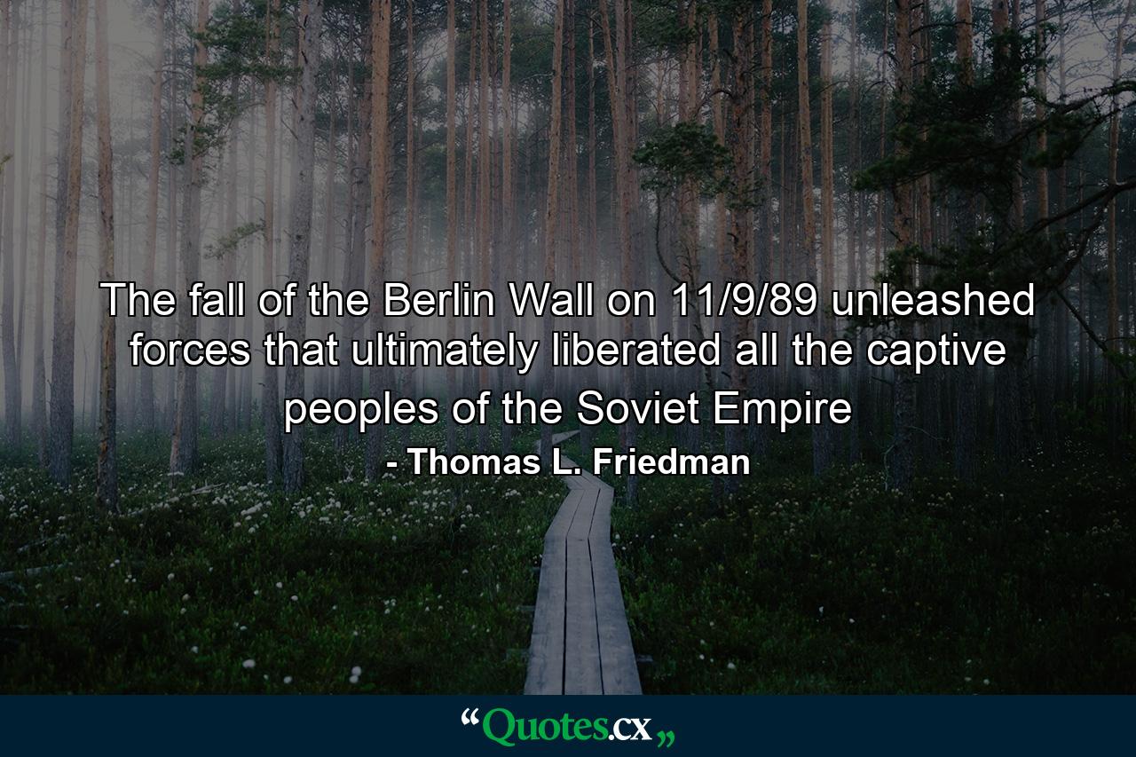 The fall of the Berlin Wall on 11/9/89 unleashed forces that ultimately liberated all the captive peoples of the Soviet Empire - Quote by Thomas L. Friedman