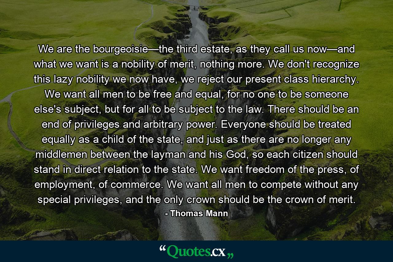 We are the bourgeoisie—the third estate, as they call us now—and what we want is a nobility of merit, nothing more. We don't recognize this lazy nobility we now have, we reject our present class hierarchy. We want all men to be free and equal, for no one to be someone else's subject, but for all to be subject to the law. There should be an end of privileges and arbitrary power. Everyone should be treated equally as a child of the state, and just as there are no longer any middlemen between the layman and his God, so each citizen should stand in direct relation to the state. We want freedom of the press, of employment, of commerce. We want all men to compete without any special privileges, and the only crown should be the crown of merit. - Quote by Thomas Mann