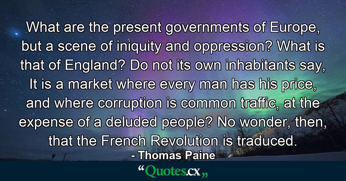 What are the present governments of Europe, but a scene of iniquity and oppression? What is that of England? Do not its own inhabitants say, It is a market where every man has his price, and where corruption is common traffic, at the expense of a deluded people? No wonder, then, that the French Revolution is traduced. - Quote by Thomas Paine