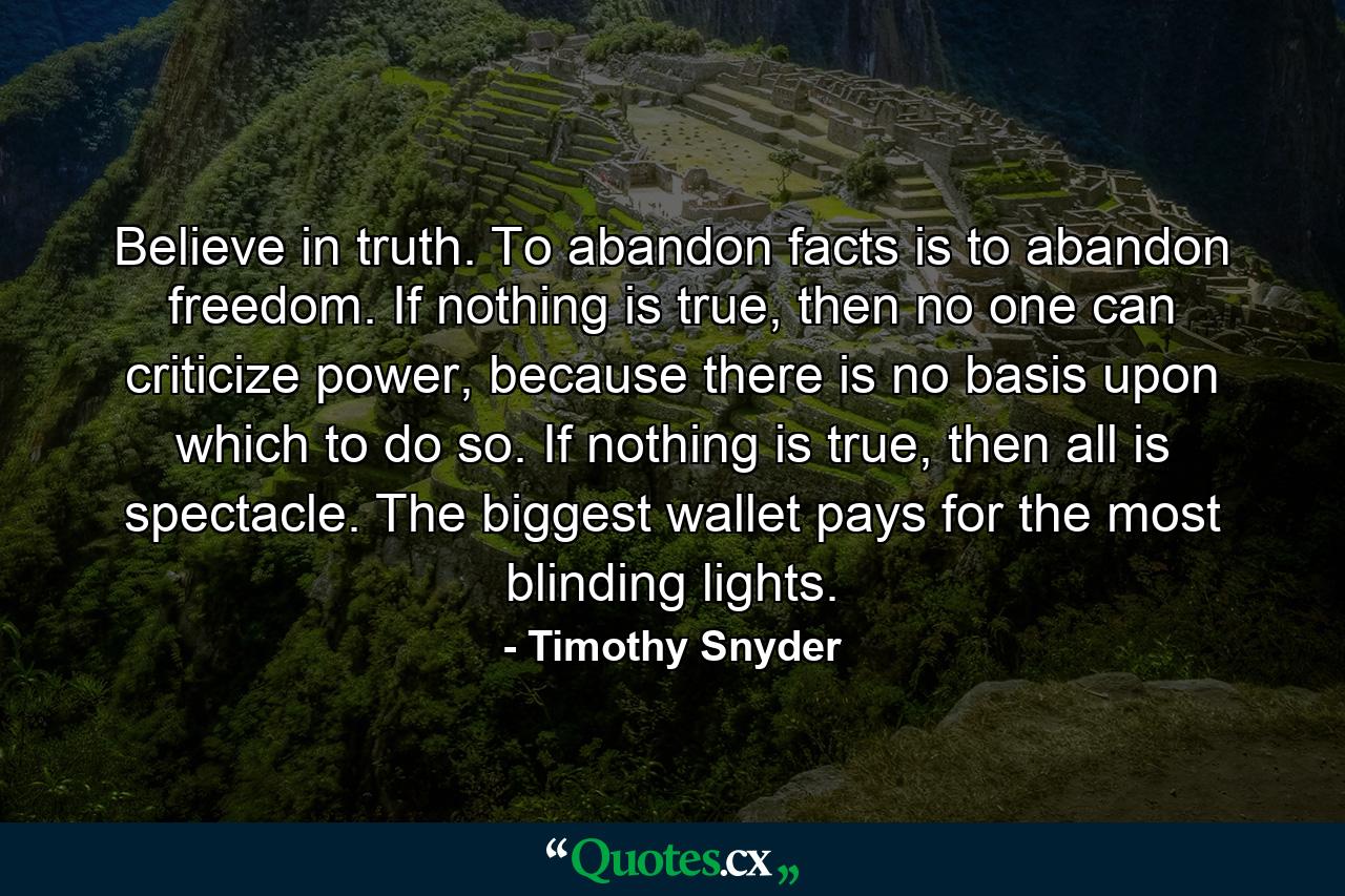 Believe in truth. To abandon facts is to abandon freedom. If nothing is true, then no one can criticize power, because there is no basis upon which to do so. If nothing is true, then all is spectacle. The biggest wallet pays for the most blinding lights. - Quote by Timothy Snyder