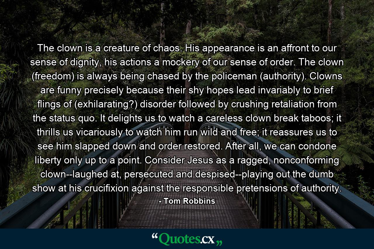 The clown is a creature of chaos. His appearance is an affront to our sense of dignity, his actions a mockery of our sense of order. The clown (freedom) is always being chased by the policeman (authority). Clowns are funny precisely because their shy hopes lead invariably to brief flings of (exhilarating?) disorder followed by crushing retaliation from the status quo. It delights us to watch a careless clown break taboos; it thrills us vicariously to watch him run wild and free; it reassures us to see him slapped down and order restored. After all, we can condone liberty only up to a point. Consider Jesus as a ragged, nonconforming clown--laughed at, persecuted and despised--playing out the dumb show at his crucifixion against the responsible pretensions of authority. - Quote by Tom Robbins