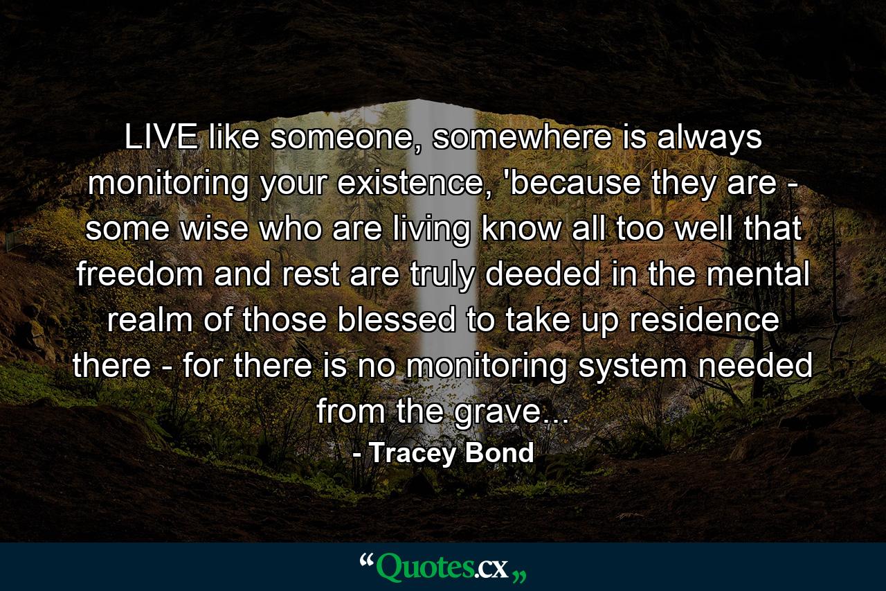 LIVE like someone, somewhere is always monitoring your existence, 'because they are - some wise who are living know all too well that freedom and rest are truly deeded in the mental realm of those blessed to take up residence there - for there is no monitoring system needed from the grave... - Quote by Tracey Bond