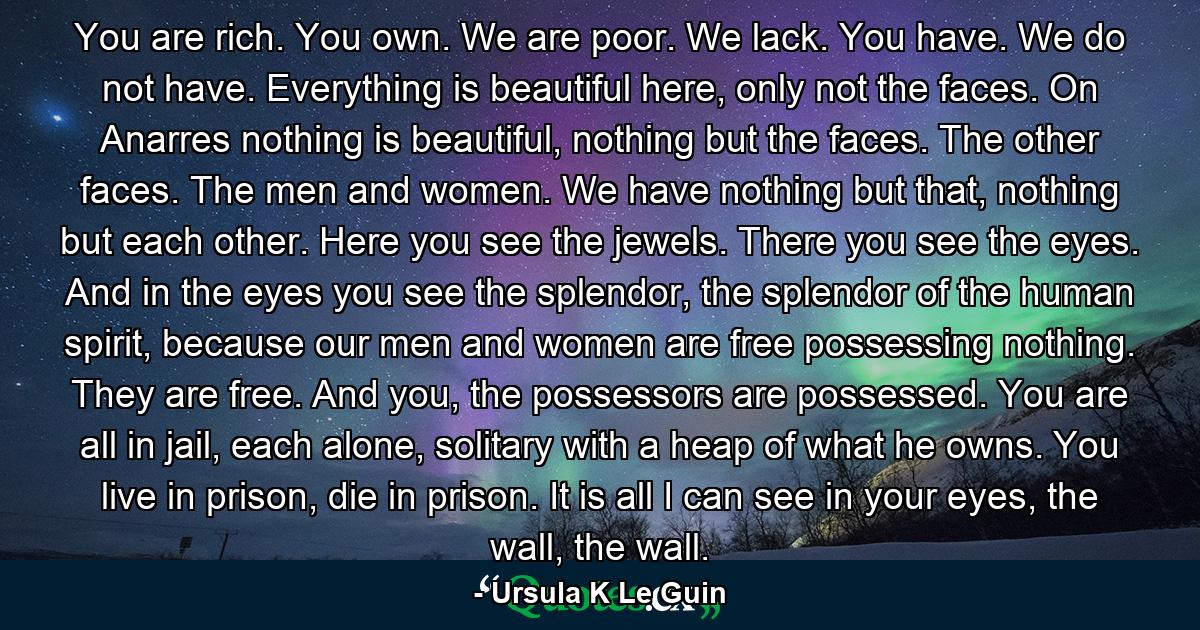 You are rich. You own. We are poor. We lack. You have. We do not have. Everything is beautiful here, only not the faces. On Anarres nothing is beautiful, nothing but the faces. The other faces. The men and women. We have nothing but that, nothing but each other. Here you see the jewels. There you see the eyes. And in the eyes you see the splendor, the splendor of the human spirit, because our men and women are free possessing nothing. They are free. And you, the possessors are possessed. You are all in jail, each alone, solitary with a heap of what he owns. You live in prison, die in prison. It is all I can see in your eyes, the wall, the wall. - Quote by Ursula K Le Guin