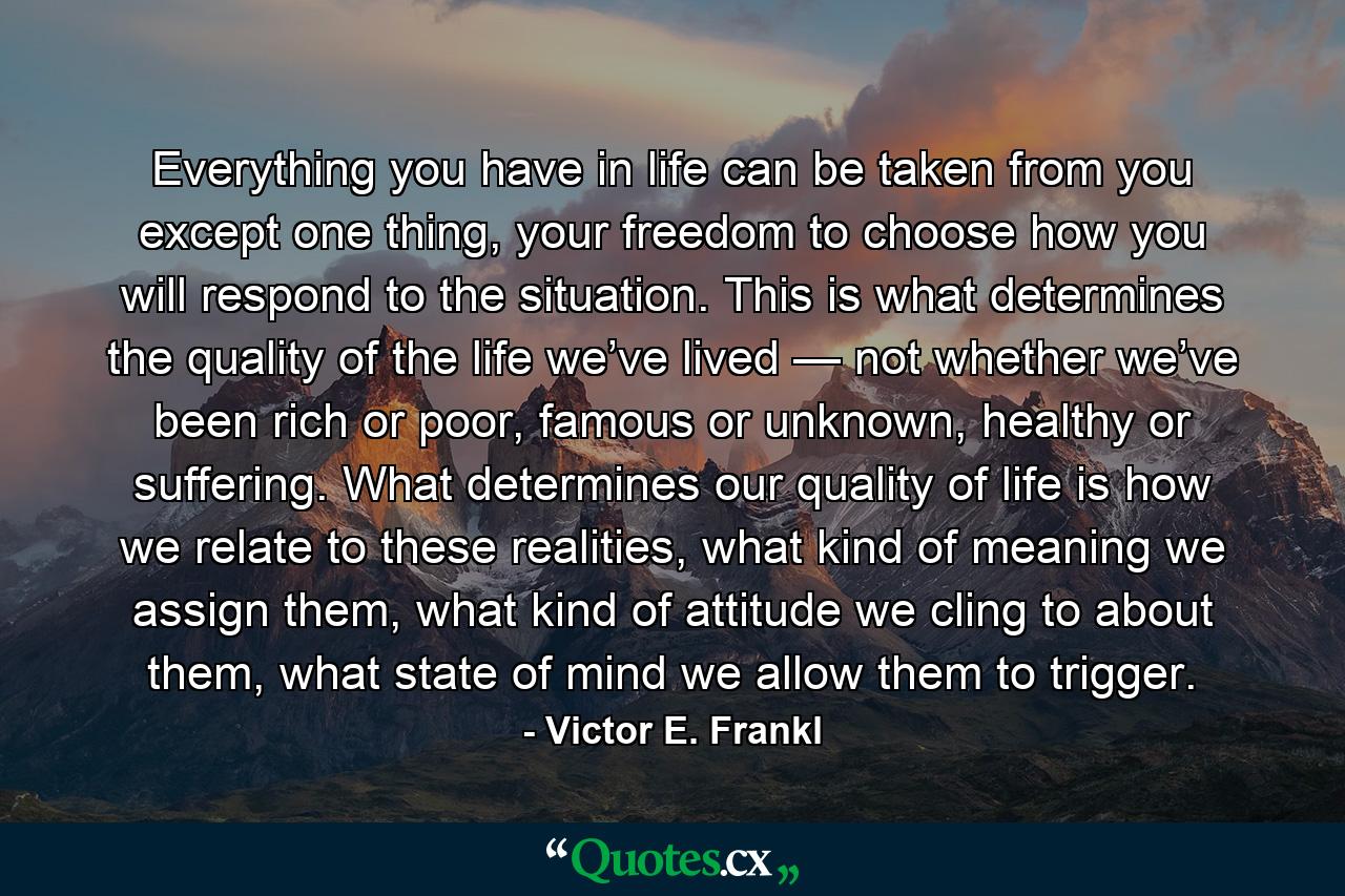 Everything you have in life can be taken from you except one thing, your freedom to choose how you will respond to the situation. This is what determines the quality of the life we’ve lived — not whether we’ve been rich or poor, famous or unknown, healthy or suffering. What determines our quality of life is how we relate to these realities, what kind of meaning we assign them, what kind of attitude we cling to about them, what state of mind we allow them to trigger. - Quote by Victor E. Frankl