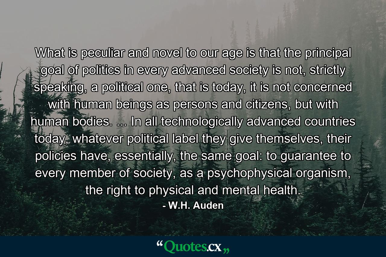 What is peculiar and novel to our age is that the principal goal of politics in every advanced society is not, strictly speaking, a political one, that is today, it is not concerned with human beings as persons and citizens, but with human bodies. ... In all technologically advanced countries today, whatever political label they give themselves, their policies have, essentially, the same goal: to guarantee to every member of society, as a psychophysical organism, the right to physical and mental health. - Quote by W.H. Auden