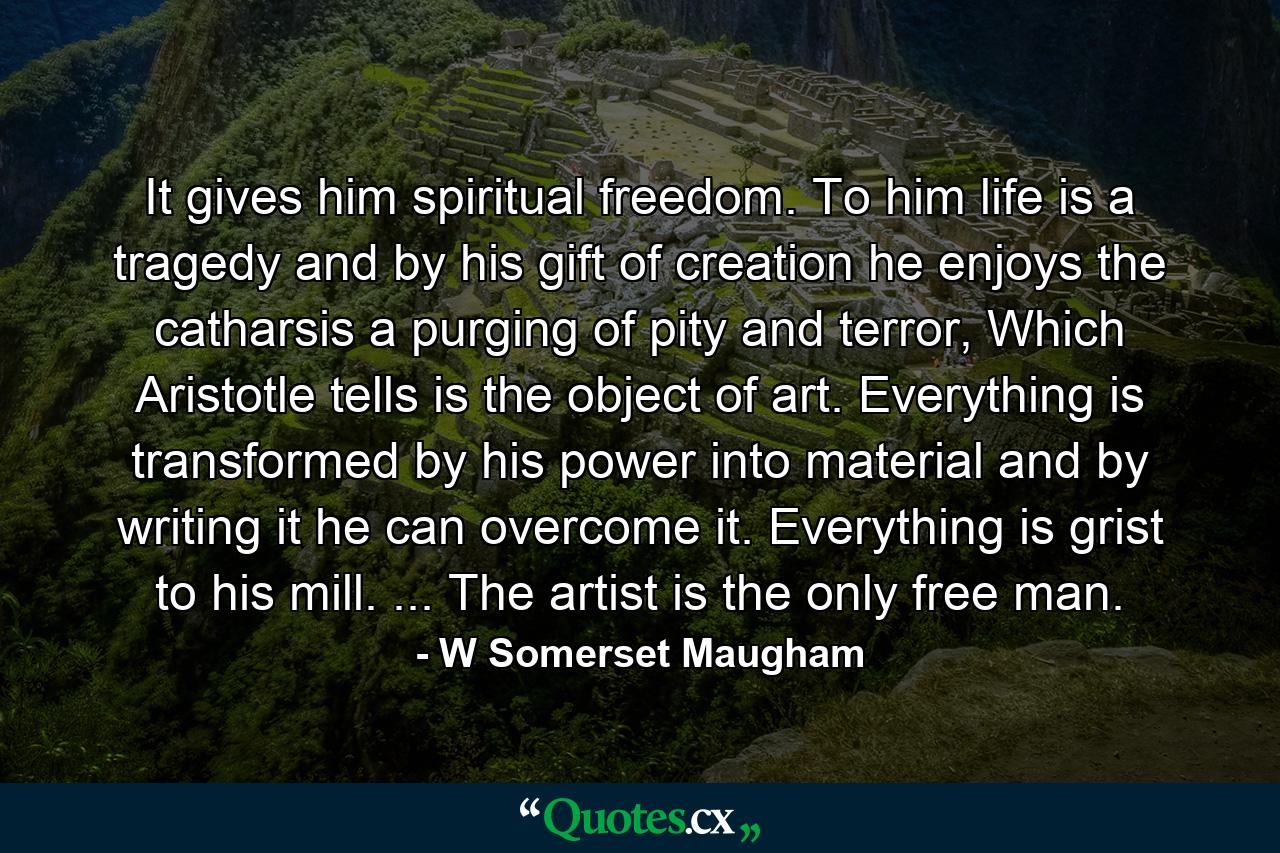 It gives him spiritual freedom. To him life is a tragedy and by his gift of creation he enjoys the catharsis a purging of pity and terror, Which Aristotle tells is the object of art. Everything is transformed by his power into material and by writing it he can overcome it. Everything is grist to his mill. ... The artist is the only free man. - Quote by W Somerset Maugham