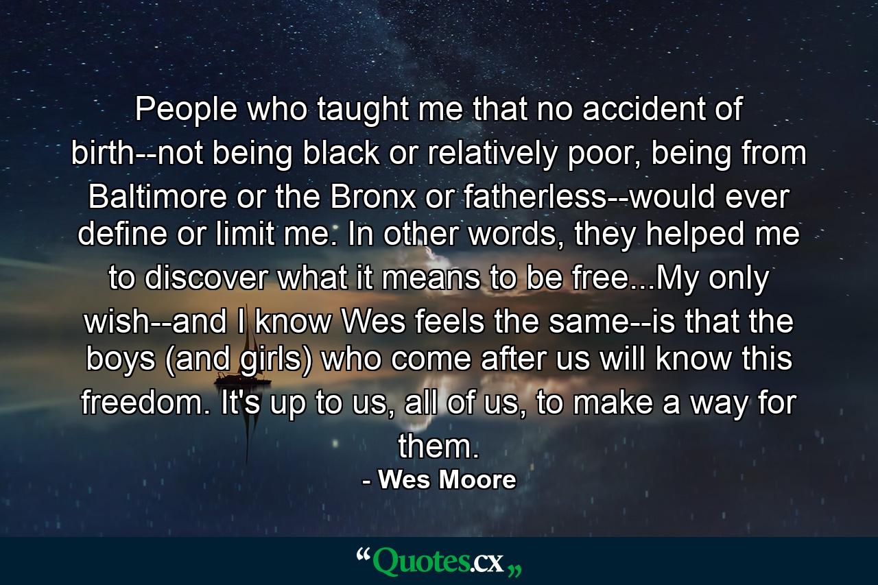 People who taught me that no accident of birth--not being black or relatively poor, being from Baltimore or the Bronx or fatherless--would ever define or limit me. In other words, they helped me to discover what it means to be free...My only wish--and I know Wes feels the same--is that the boys (and girls) who come after us will know this freedom. It's up to us, all of us, to make a way for them. - Quote by Wes Moore