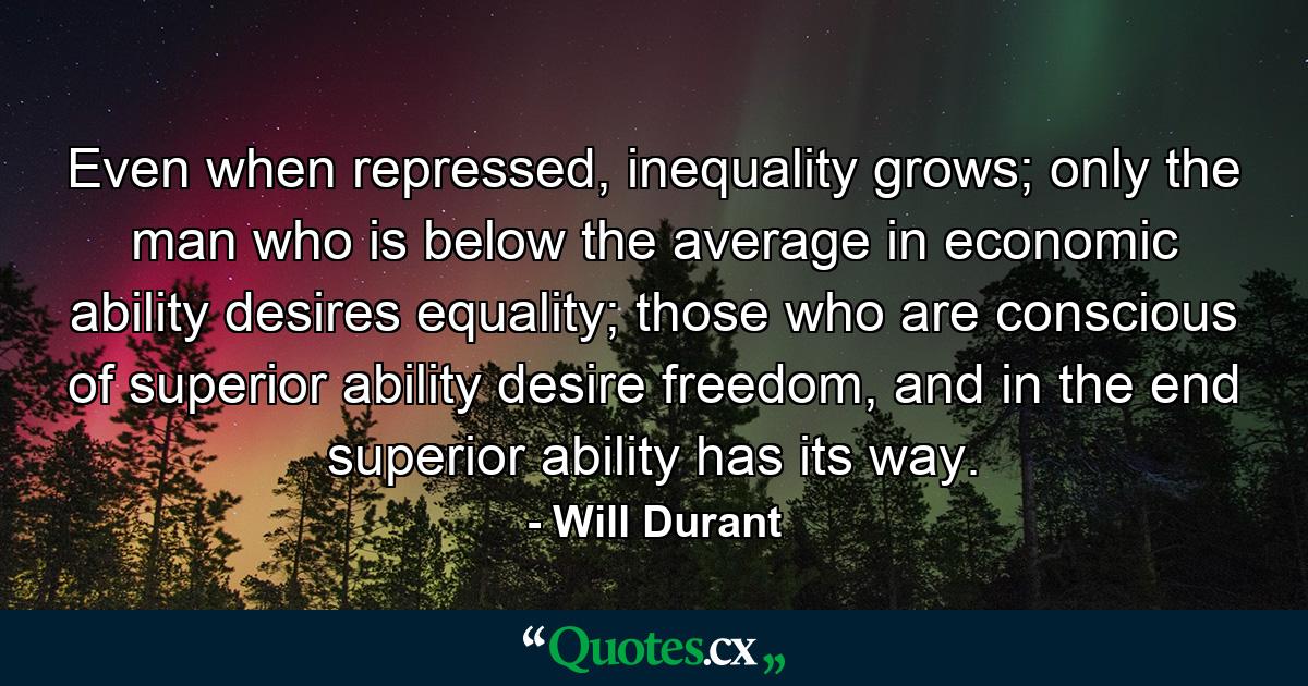 Even when repressed, inequality grows; only the man who is below the average in economic ability desires equality; those who are conscious of superior ability desire freedom, and in the end superior ability has its way. - Quote by Will Durant