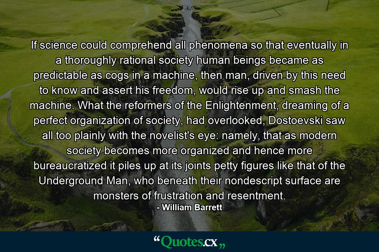 If science could comprehend all phenomena so that eventually in a thoroughly rational society human beings became as predictable as cogs in a machine, then man, driven by this need to know and assert his freedom, would rise up and smash the machine. What the reformers of the Enlightenment, dreaming of a perfect organization of society, had overlooked, Dostoevski saw all too plainly with the novelist's eye: namely, that as modern society becomes more organized and hence more bureaucratized it piles up at its joints petty figures like that of the Underground Man, who beneath their nondescript surface are monsters of frustration and resentment. - Quote by William Barrett