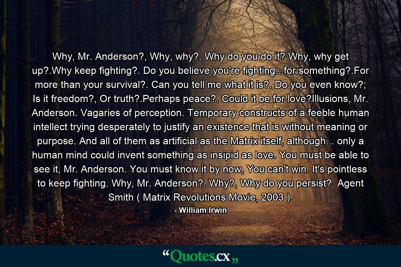 Why, Mr. Anderson?, Why, why?. Why do you do it? Why, why get up?.Why keep fighting?. Do you believe you're fighting...for something?.For more than your survival?. Can you tell me what it is?. Do you even know?; Is it freedom?, Or truth?.Perhaps peace?. Could it be for love?Illusions, Mr. Anderson. Vagaries of perception. Temporary constructs of a feeble human intellect trying desperately to justify an existence that is without meaning or purpose. And all of them as artificial as the Matrix itself, although... only a human mind could invent something as insipid as love. You must be able to see it, Mr. Anderson. You must know it by now, You can't win. It's pointless to keep fighting. Why, Mr. Anderson?. Why?, Why do you persist?. Agent Smith ( Matrix Revolutions Movie, 2003 ). - Quote by William Irwin