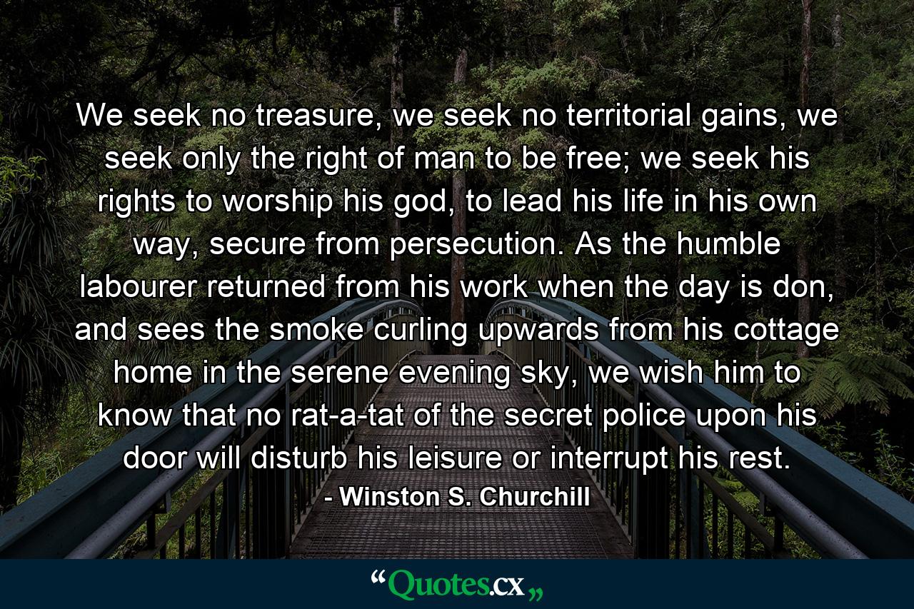 We seek no treasure, we seek no territorial gains, we seek only the right of man to be free; we seek his rights to worship his god, to lead his life in his own way, secure from persecution. As the humble labourer returned from his work when the day is don, and sees the smoke curling upwards from his cottage home in the serene evening sky, we wish him to know that no rat-a-tat of the secret police upon his door will disturb his leisure or interrupt his rest. - Quote by Winston S. Churchill