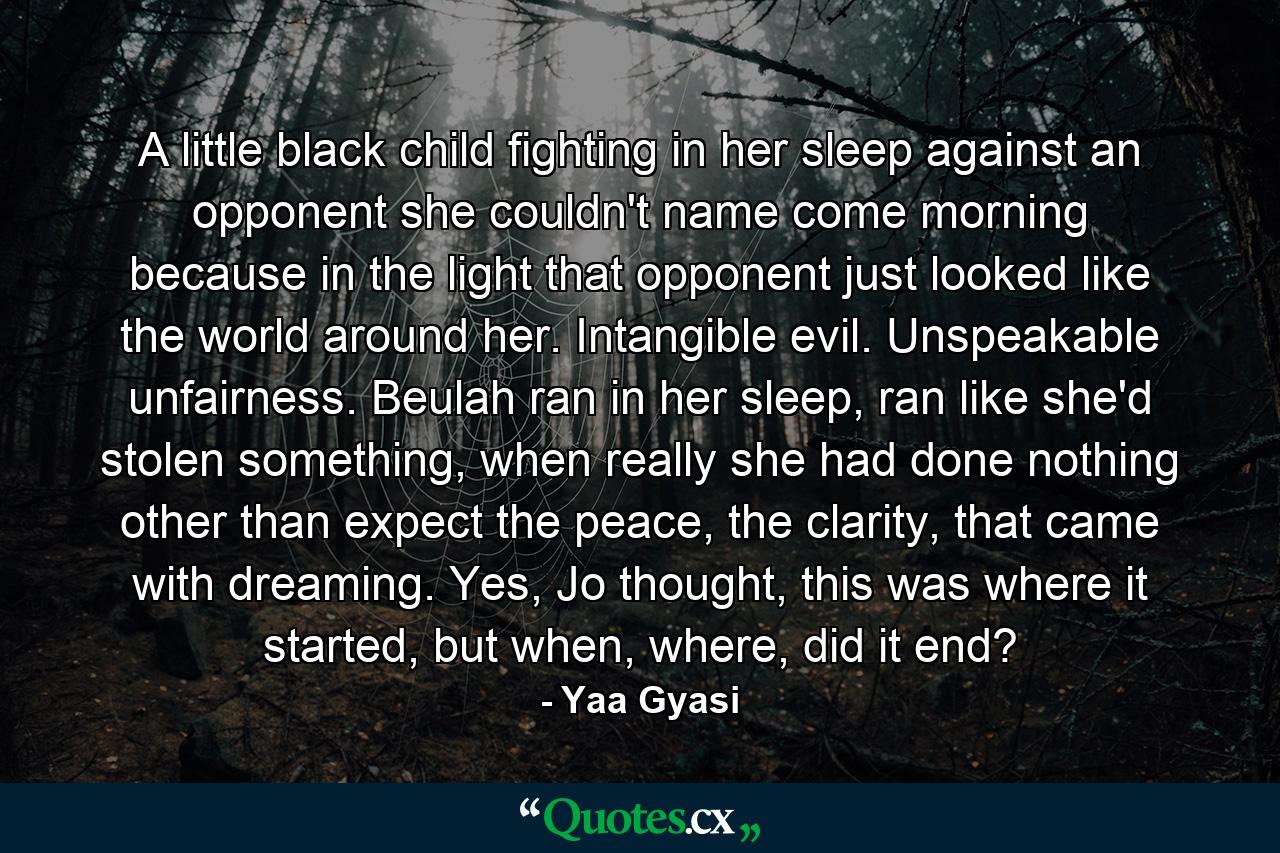 A little black child fighting in her sleep against an opponent she couldn't name come morning because in the light that opponent just looked like the world around her. Intangible evil. Unspeakable unfairness. Beulah ran in her sleep, ran like she'd stolen something, when really she had done nothing other than expect the peace, the clarity, that came with dreaming. Yes, Jo thought, this was where it started, but when, where, did it end? - Quote by Yaa Gyasi