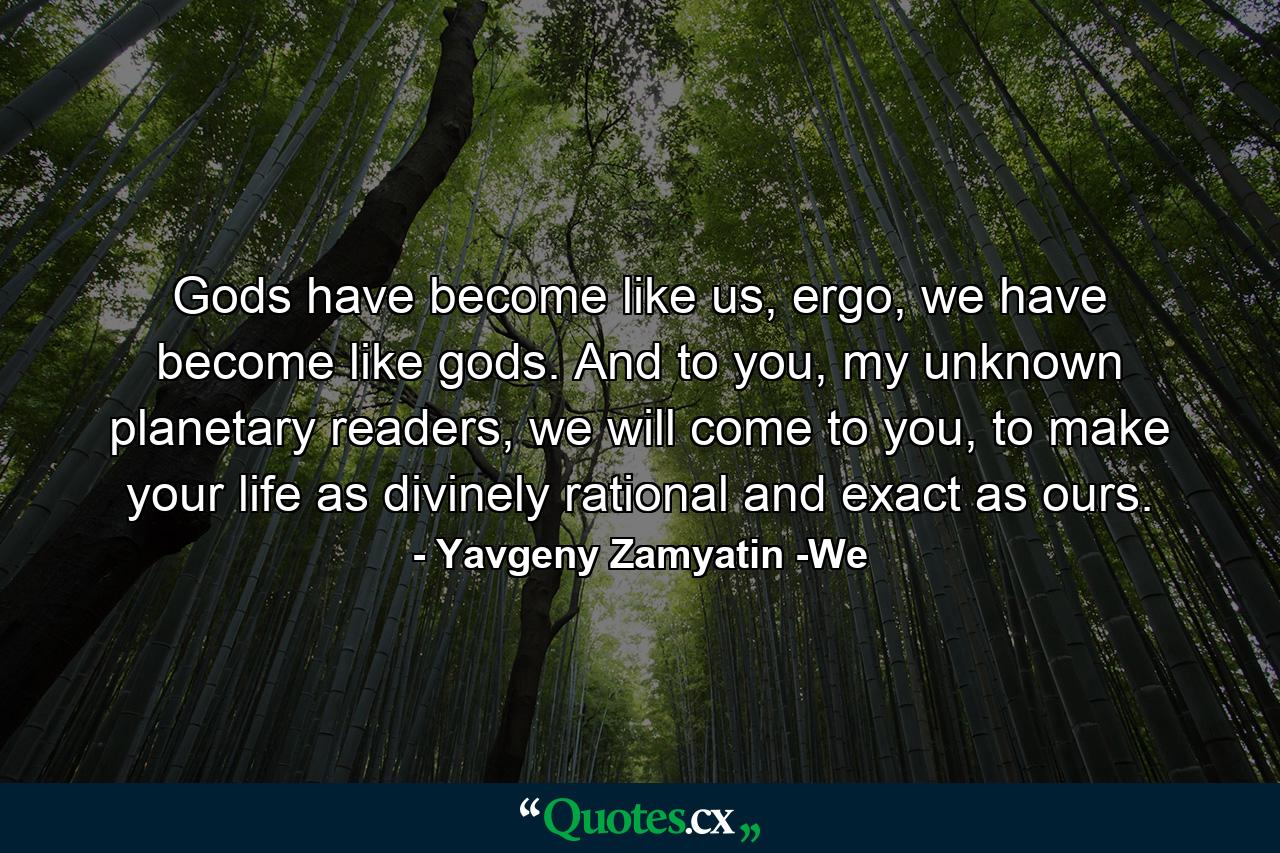 Gods have become like us, ergo, we have become like gods. And to you, my unknown planetary readers, we will come to you, to make your life as divinely rational and exact as ours. - Quote by Yavgeny Zamyatin -We