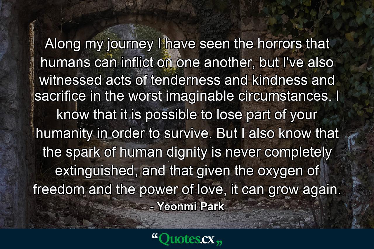 Along my journey I have seen the horrors that humans can inflict on one another, but I've also witnessed acts of tenderness and kindness and sacrifice in the worst imaginable circumstances. I know that it is possible to lose part of your humanity in order to survive. But I also know that the spark of human dignity is never completely extinguished, and that given the oxygen of freedom and the power of love, it can grow again. - Quote by Yeonmi Park