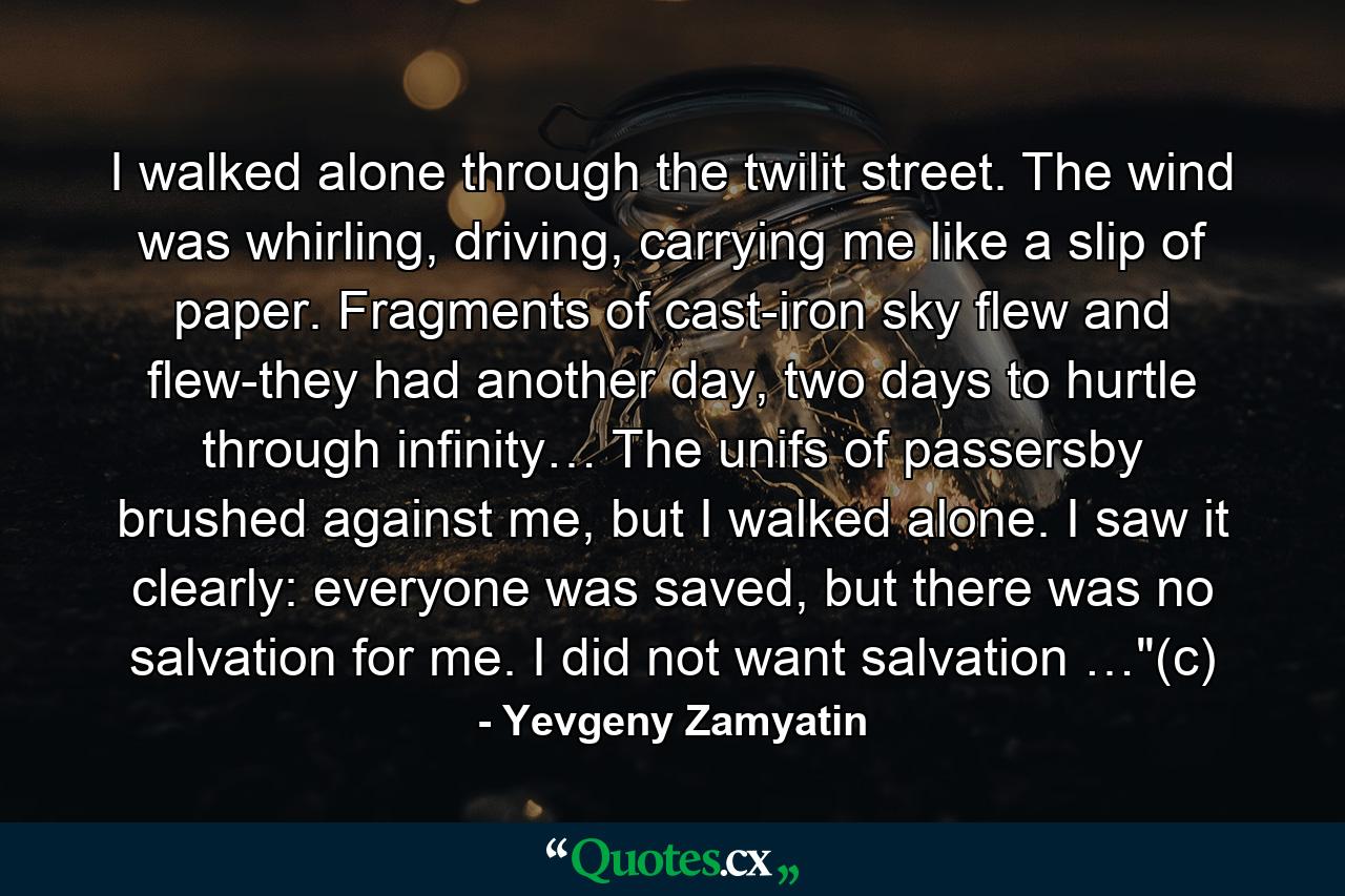 I walked alone through the twilit street. The wind was whirling, driving, carrying me like a slip of paper. Fragments of cast-iron sky flew and flew-they had another day, two days to hurtle through infinity… The unifs of passersby brushed against me, but I walked alone. I saw it clearly: everyone was saved, but there was no salvation for me. I did not want salvation …