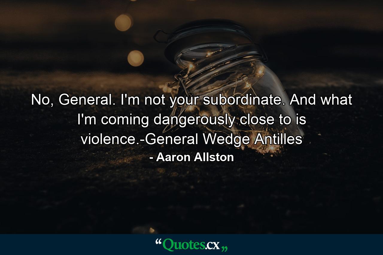 No, General. I'm not your subordinate. And what I'm coming dangerously close to is violence.-General Wedge Antilles - Quote by Aaron Allston