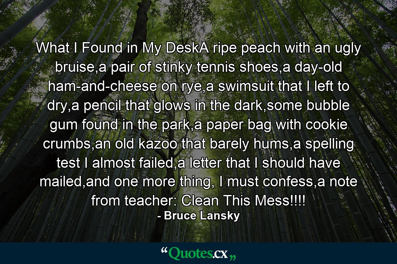 What I Found in My DeskA ripe peach with an ugly bruise,a pair of stinky tennis shoes,a day-old ham-and-cheese on rye,a swimsuit that I left to dry,a pencil that glows in the dark,some bubble gum found in the park,a paper bag with cookie crumbs,an old kazoo that barely hums,a spelling test I almost failed,a letter that I should have mailed,and one more thing, I must confess,a note from teacher: Clean This Mess!!!! - Quote by Bruce Lansky