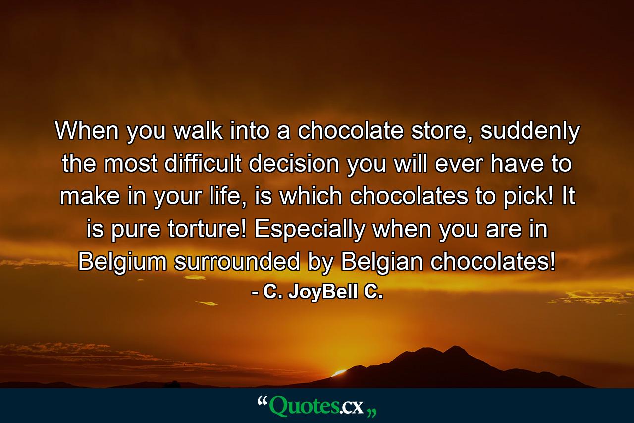 When you walk into a chocolate store, suddenly the most difficult decision you will ever have to make in your life, is which chocolates to pick! It is pure torture! Especially when you are in Belgium surrounded by Belgian chocolates! - Quote by C. JoyBell C.