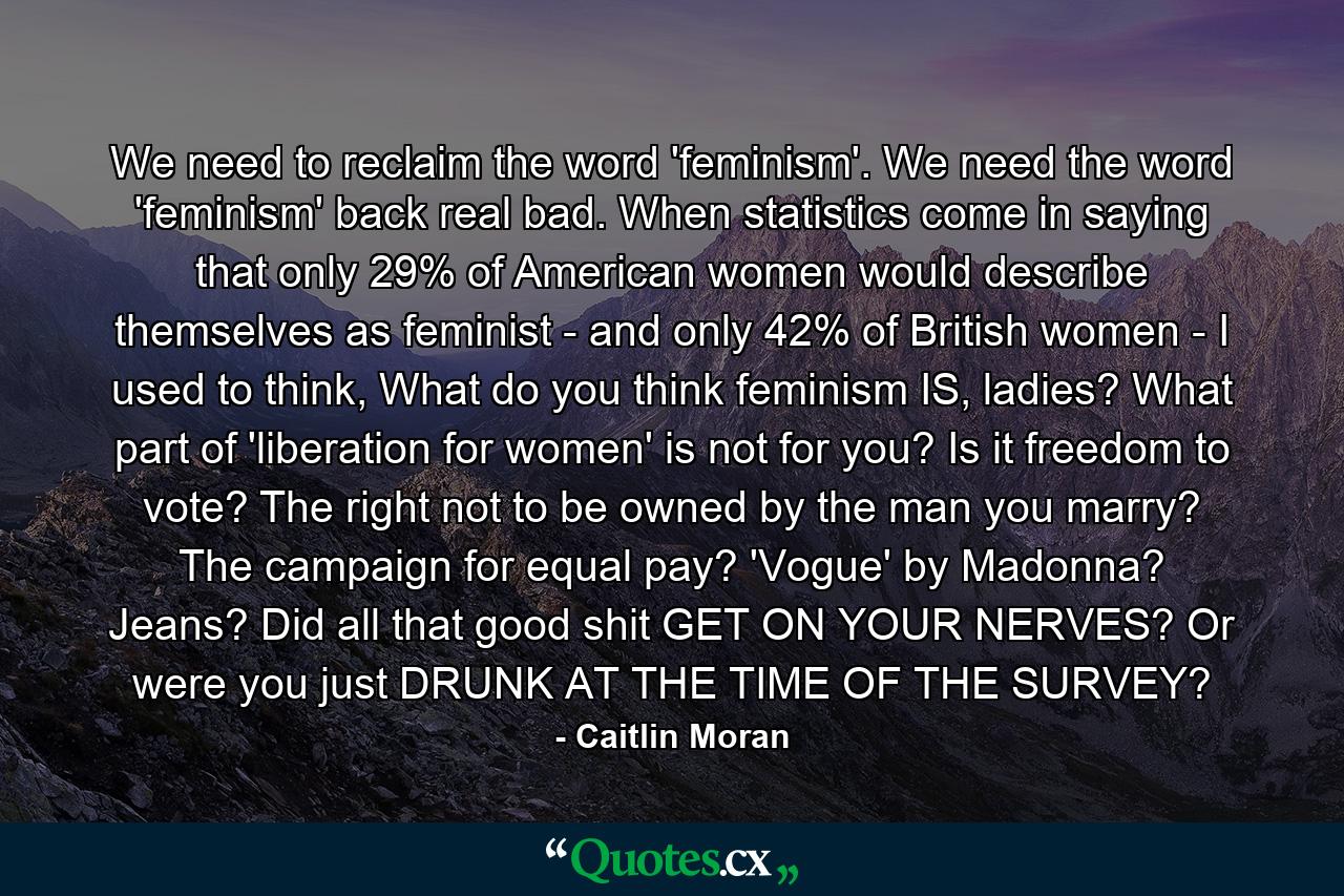 We need to reclaim the word 'feminism'. We need the word 'feminism' back real bad. When statistics come in saying that only 29% of American women would describe themselves as feminist - and only 42% of British women - I used to think, What do you think feminism IS, ladies? What part of 'liberation for women' is not for you? Is it freedom to vote? The right not to be owned by the man you marry? The campaign for equal pay? 'Vogue' by Madonna? Jeans? Did all that good shit GET ON YOUR NERVES? Or were you just DRUNK AT THE TIME OF THE SURVEY? - Quote by Caitlin Moran