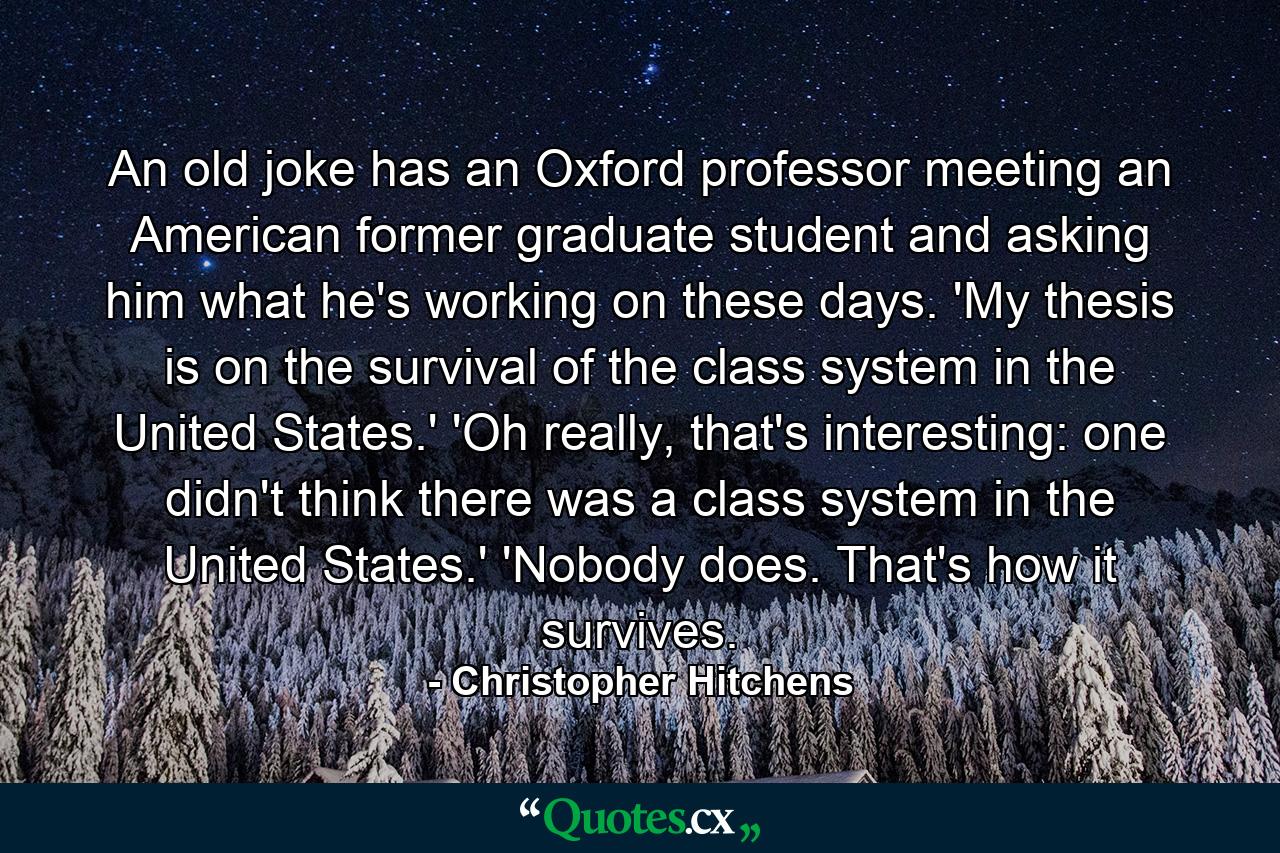 An old joke has an Oxford professor meeting an American former graduate student and asking him what he's working on these days. 'My thesis is on the survival of the class system in the United States.' 'Oh really, that's interesting: one didn't think there was a class system in the United States.' 'Nobody does. That's how it survives. - Quote by Christopher Hitchens