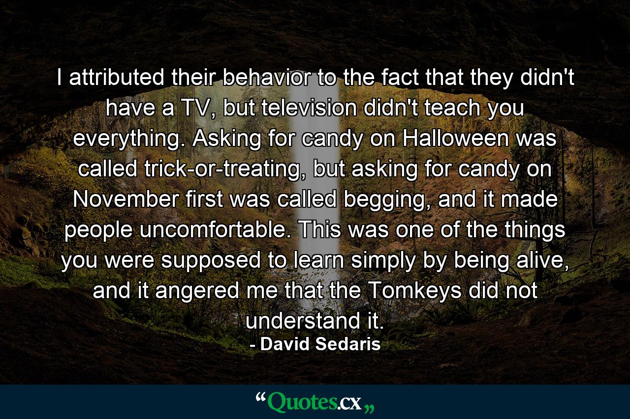 I attributed their behavior to the fact that they didn't have a TV, but television didn't teach you everything. Asking for candy on Halloween was called trick-or-treating, but asking for candy on November first was called begging, and it made people uncomfortable. This was one of the things you were supposed to learn simply by being alive, and it angered me that the Tomkeys did not understand it. - Quote by David Sedaris