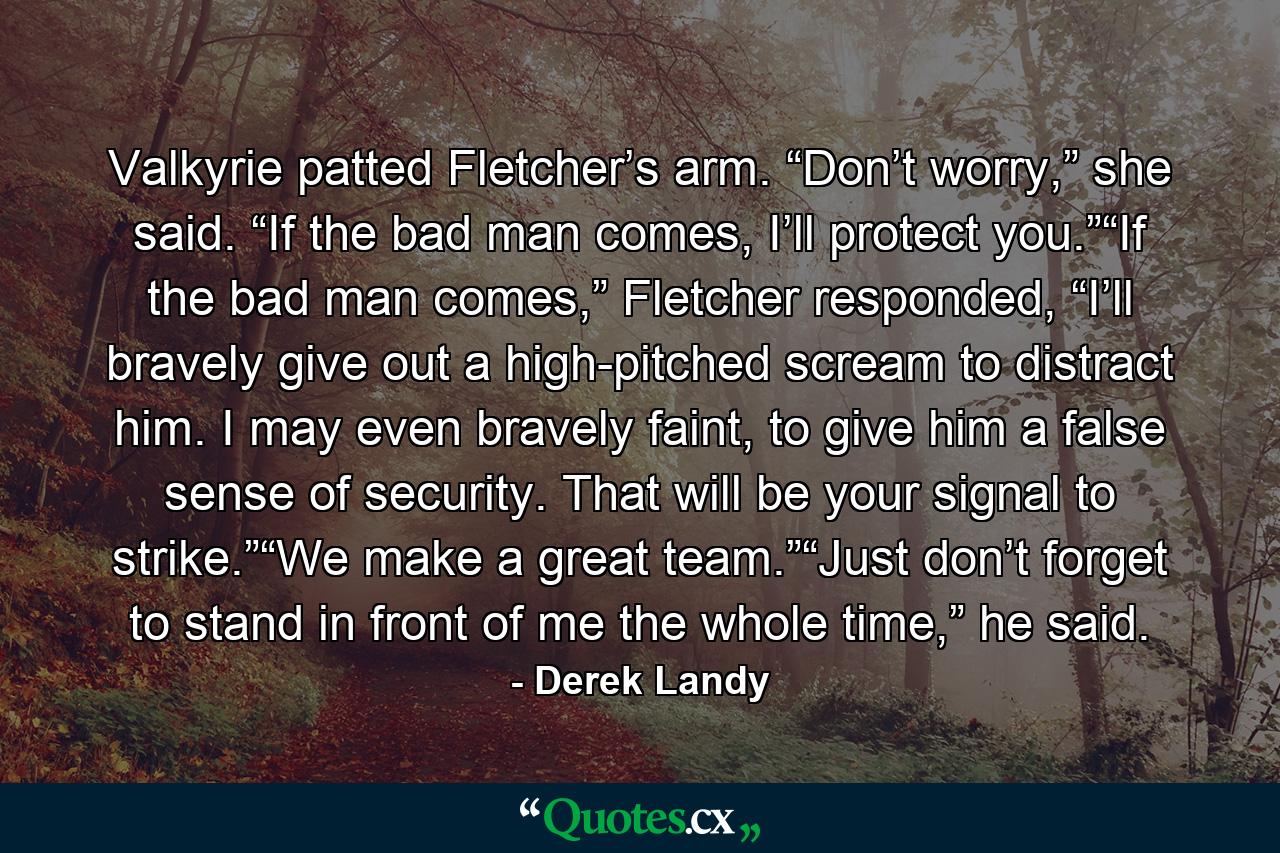 Valkyrie patted Fletcher’s arm. “Don’t worry,” she said. “If the bad man comes, I’ll protect you.”“If the bad man comes,” Fletcher responded, “I’ll bravely give out a high-pitched scream to distract him. I may even bravely faint, to give him a false sense of security. That will be your signal to strike.”“We make a great team.”“Just don’t forget to stand in front of me the whole time,” he said. - Quote by Derek Landy