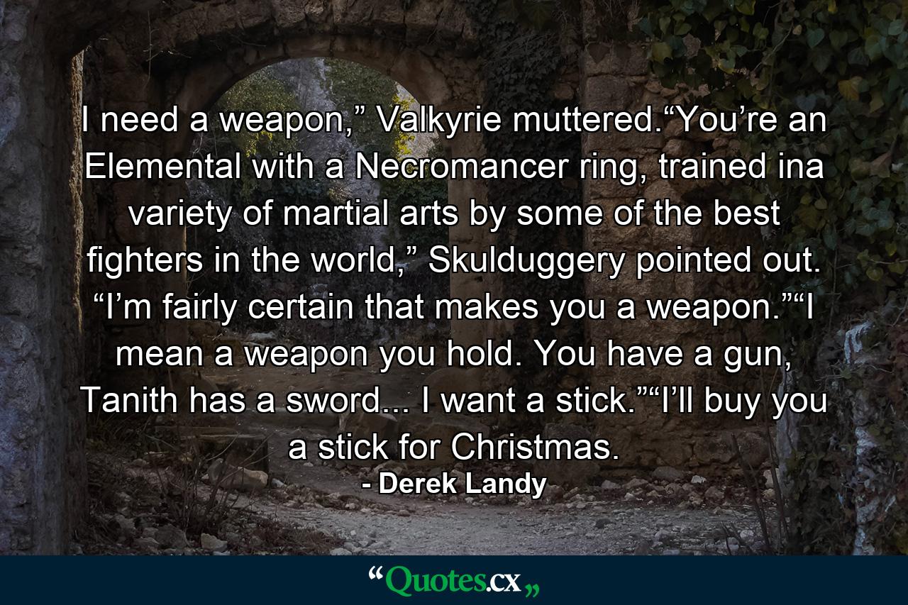 I need a weapon,” Valkyrie muttered.“You’re an Elemental with a Necromancer ring, trained ina variety of martial arts by some of the best ﬁghters in the world,” Skulduggery pointed out. “I’m fairly certain that makes you a weapon.”“I mean a weapon you hold. You have a gun, Tanith has a sword... I want a stick.”“I’ll buy you a stick for Christmas. - Quote by Derek Landy