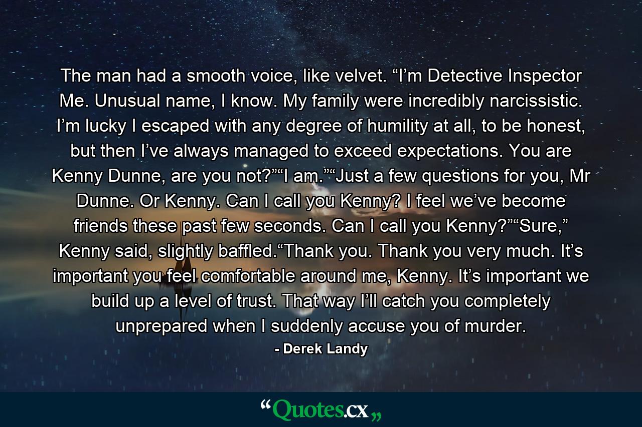 The man had a smooth voice, like velvet. “I’m Detective Inspector Me. Unusual name, I know. My family were incredibly narcissistic. I’m lucky I escaped with any degree of humility at all, to be honest, but then I’ve always managed to exceed expectations. You are Kenny Dunne, are you not?”“I am.”“Just a few questions for you, Mr Dunne. Or Kenny. Can I call you Kenny? I feel we’ve become friends these past few seconds. Can I call you Kenny?”“Sure,” Kenny said, slightly baffled.“Thank you. Thank you very much. It’s important you feel comfortable around me, Kenny. It’s important we build up a level of trust. That way I’ll catch you completely unprepared when I suddenly accuse you of murder. - Quote by Derek Landy The man had a smooth voice, like velvet. “I’m Detective Inspector Me. Unusual name, I know. My family were incredibly narcissistic. I’m lucky I escaped with any degree of humility at all, to be honest, but then I’ve always managed to exceed expectations. You are Kenny Dunne, are you not?”“I am.”“Just a few questions for you, Mr Dunne. Or Kenny. Can I call you Kenny? I feel we’ve become friends these past few seconds. Can I call you Kenny?”“Sure,” Kenny said, slightly baffled.“Thank you. Thank you very much. It’s important you feel comfortable around me, Kenny. It’s important we build up a level of trust. That way I’ll catch you completely unprepared when I suddenly accuse you of murder. - Quote by Derek Landy