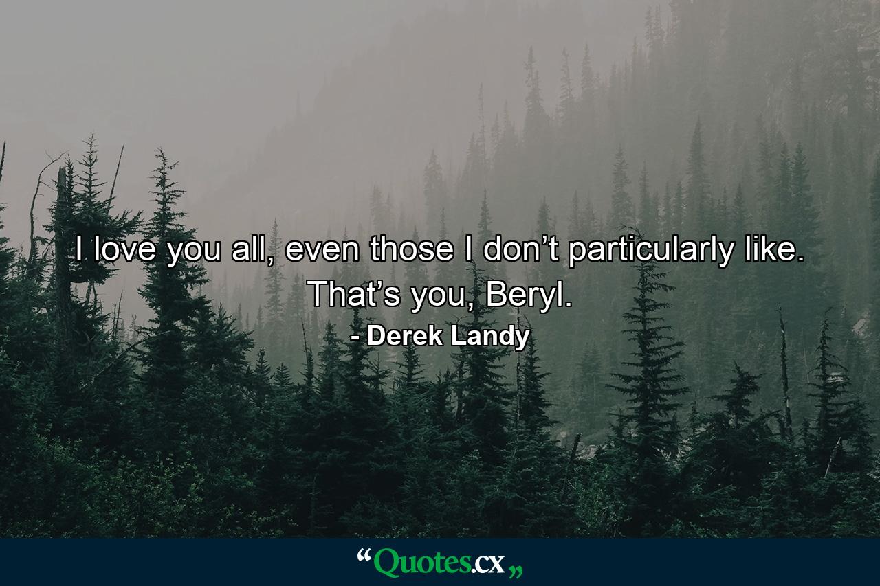 I love you all, even those I don’t particularly like. That’s you, Beryl. - Quote by Derek Landy