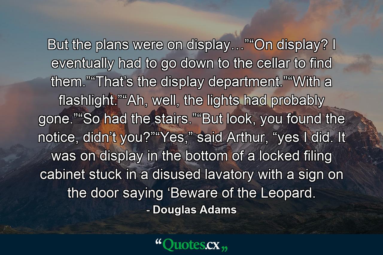 But the plans were on display…”“On display? I eventually had to go down to the cellar to find them.”“That’s the display department.”“With a flashlight.”“Ah, well, the lights had probably gone.”“So had the stairs.”“But look, you found the notice, didn’t you?”“Yes,” said Arthur, “yes I did. It was on display in the bottom of a locked filing cabinet stuck in a disused lavatory with a sign on the door saying ‘Beware of the Leopard. - Quote by Douglas Adams