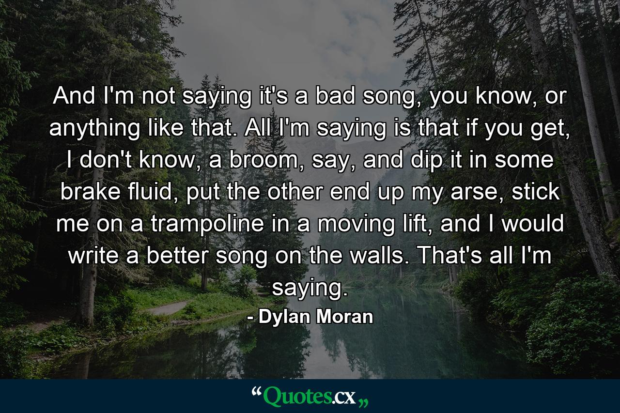 And I'm not saying it's a bad song, you know, or anything like that. All I'm saying is that if you get, I don't know, a broom, say, and dip it in some brake fluid, put the other end up my arse, stick me on a trampoline in a moving lift, and I would write a better song on the walls. That's all I'm saying. - Quote by Dylan Moran