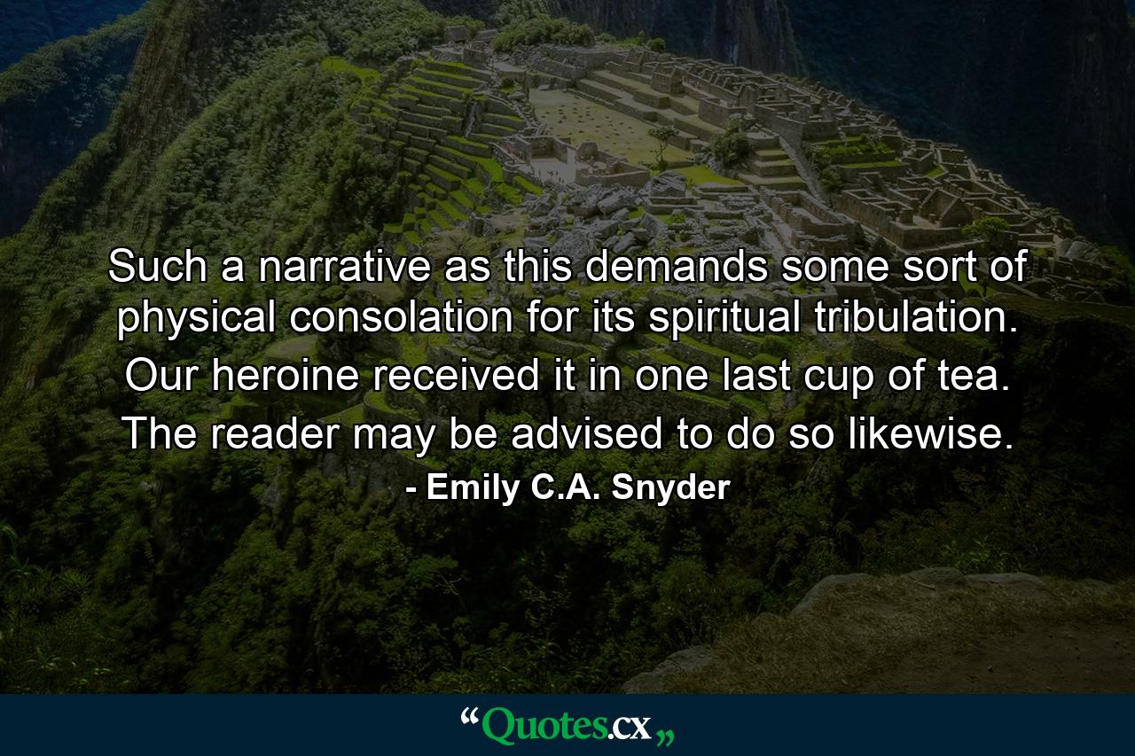 Such a narrative as this demands some sort of physical consolation for its spiritual tribulation. Our heroine received it in one last cup of tea. The reader may be advised to do so likewise. - Quote by Emily C.A. Snyder