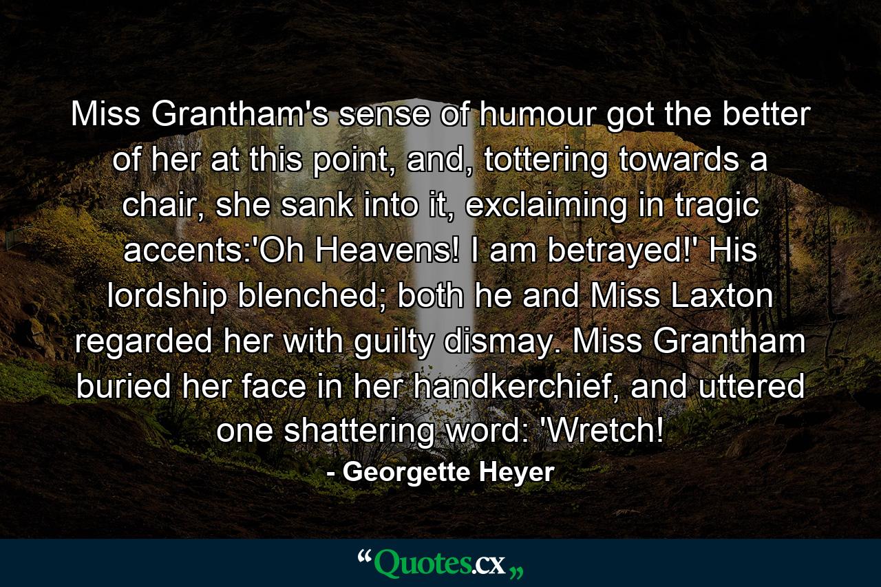 Miss Grantham's sense of humour got the better of her at this point, and, tottering towards a chair, she sank into it, exclaiming in tragic accents:'Oh Heavens! I am betrayed!' His lordship blenched; both he and Miss Laxton regarded her with guilty dismay. Miss Grantham buried her face in her handkerchief, and uttered one shattering word: 'Wretch! - Quote by Georgette Heyer