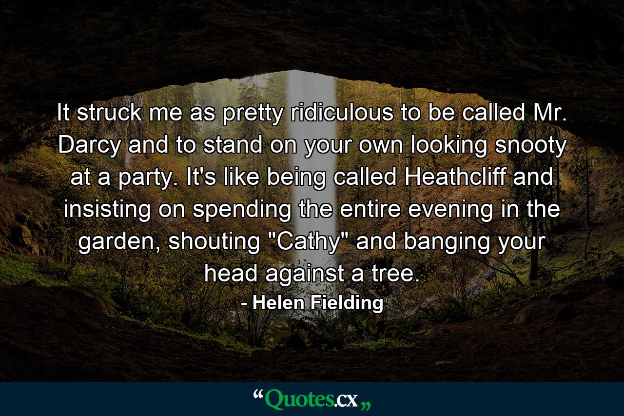 It struck me as pretty ridiculous to be called Mr. Darcy and to stand on your own looking snooty at a party. It's like being called Heathcliff and insisting on spending the entire evening in the garden, shouting 