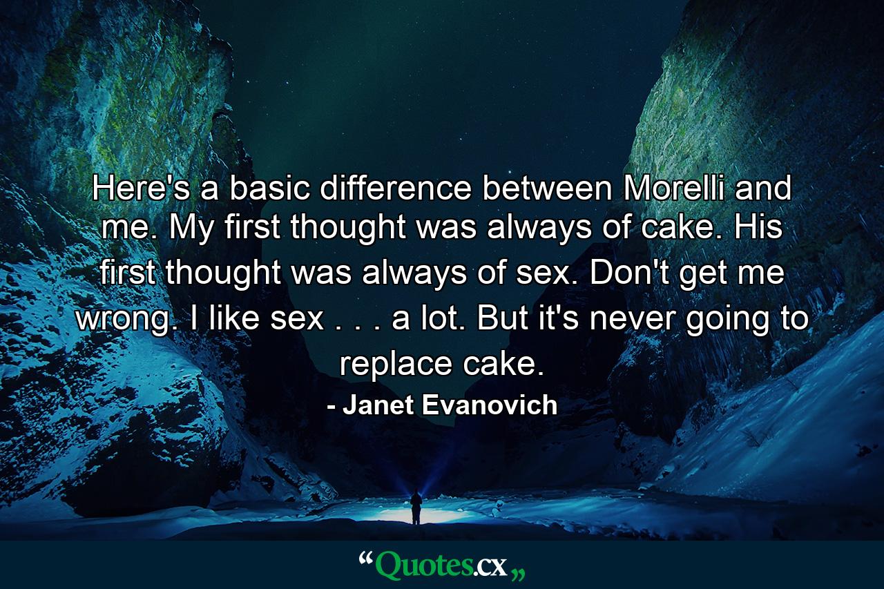 Here's a basic difference between Morelli and me. My first thought was always of cake. His first thought was always of sex. Don't get me wrong. I like sex . . . a lot. But it's never going to replace cake. - Quote by Janet Evanovich