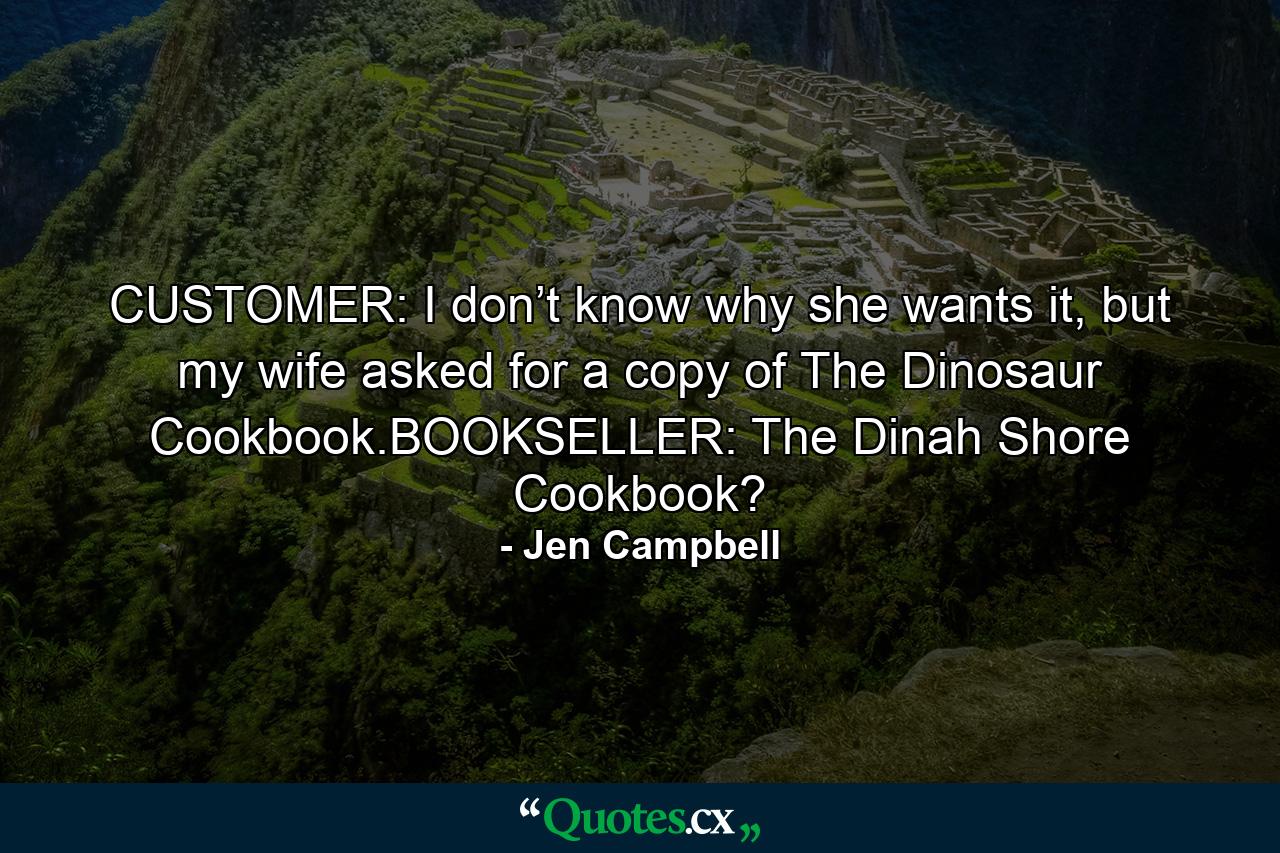 CUSTOMER: I don’t know why she wants it, but my wife asked for a copy of The Dinosaur Cookbook.BOOKSELLER: The Dinah Shore Cookbook? - Quote by Jen Campbell