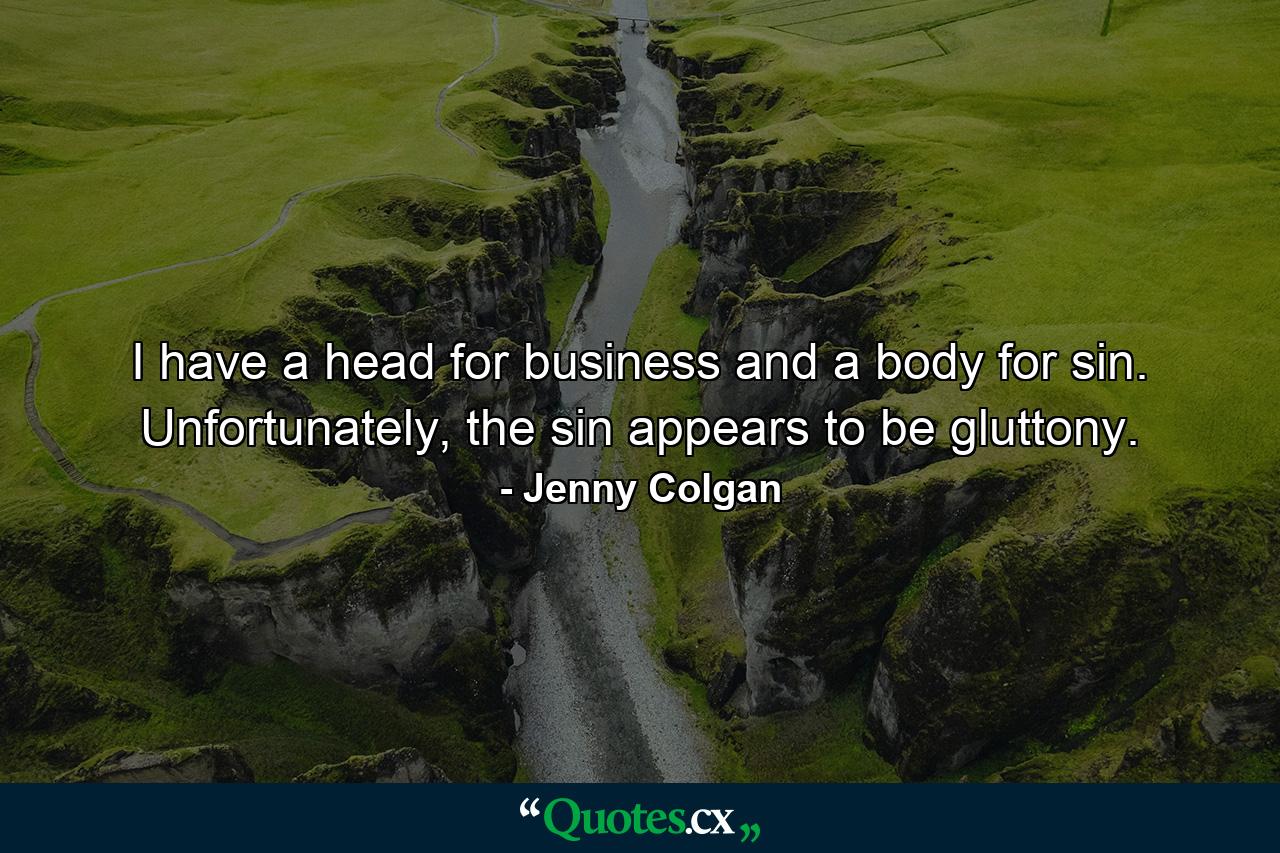 I have a head for business and a body for sin. Unfortunately, the sin appears to be gluttony. - Quote by Jenny Colgan