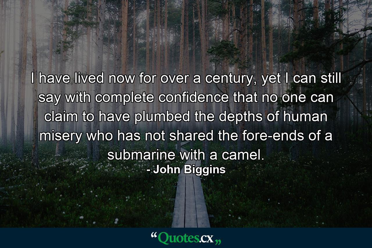 I have lived now for over a century, yet I can still say with complete confidence that no one can claim to have plumbed the depths of human misery who has not shared the fore-ends of a submarine with a camel. - Quote by John Biggins
