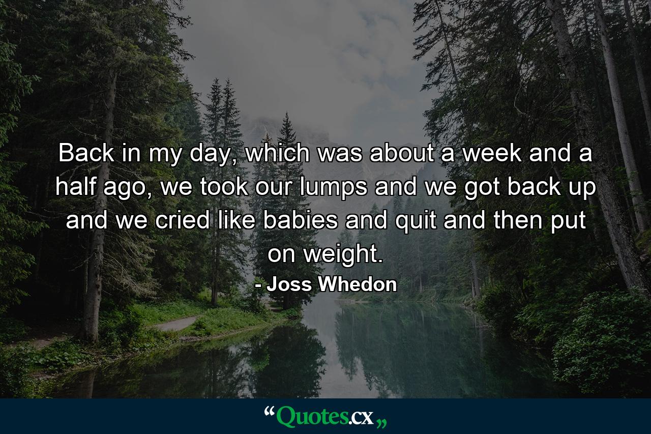 Back in my day, which was about a week and a half ago, we took our lumps and we got back up and we cried like babies and quit and then put on weight. - Quote by Joss Whedon