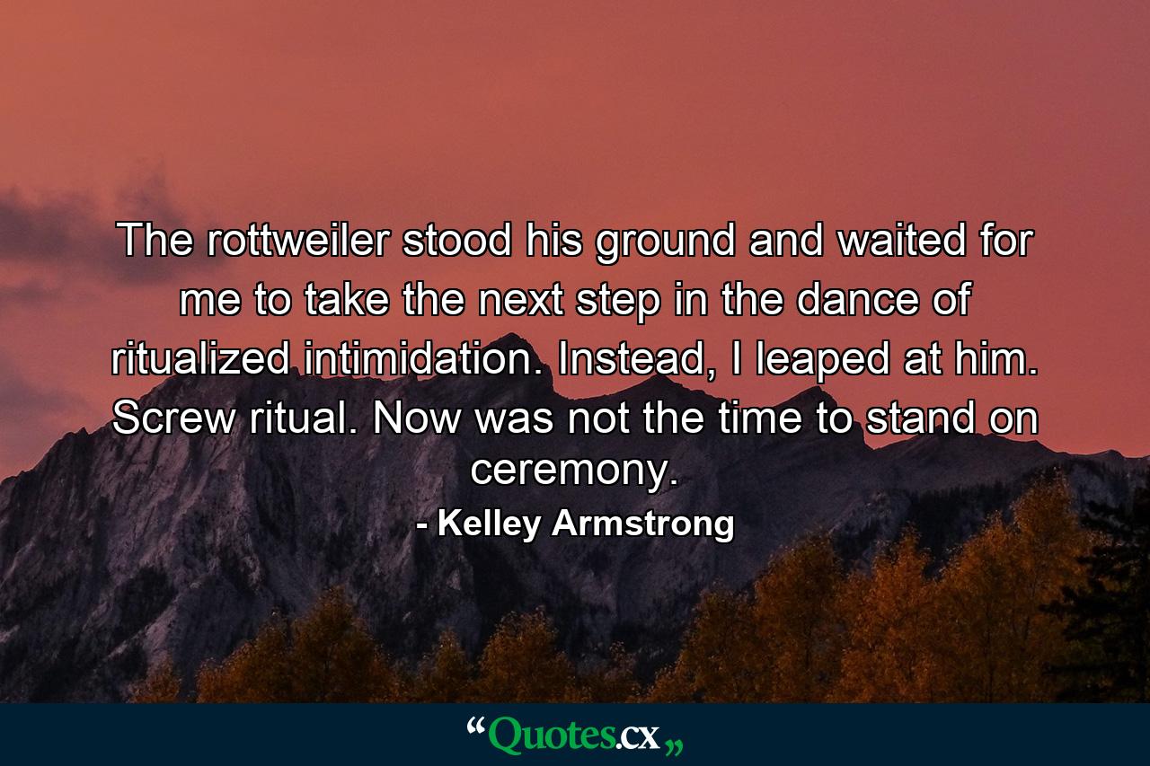 The rottweiler stood his ground and waited for me to take the next step in the dance of ritualized intimidation. Instead, I leaped at him. Screw ritual. Now was not the time to stand on ceremony. - Quote by Kelley Armstrong