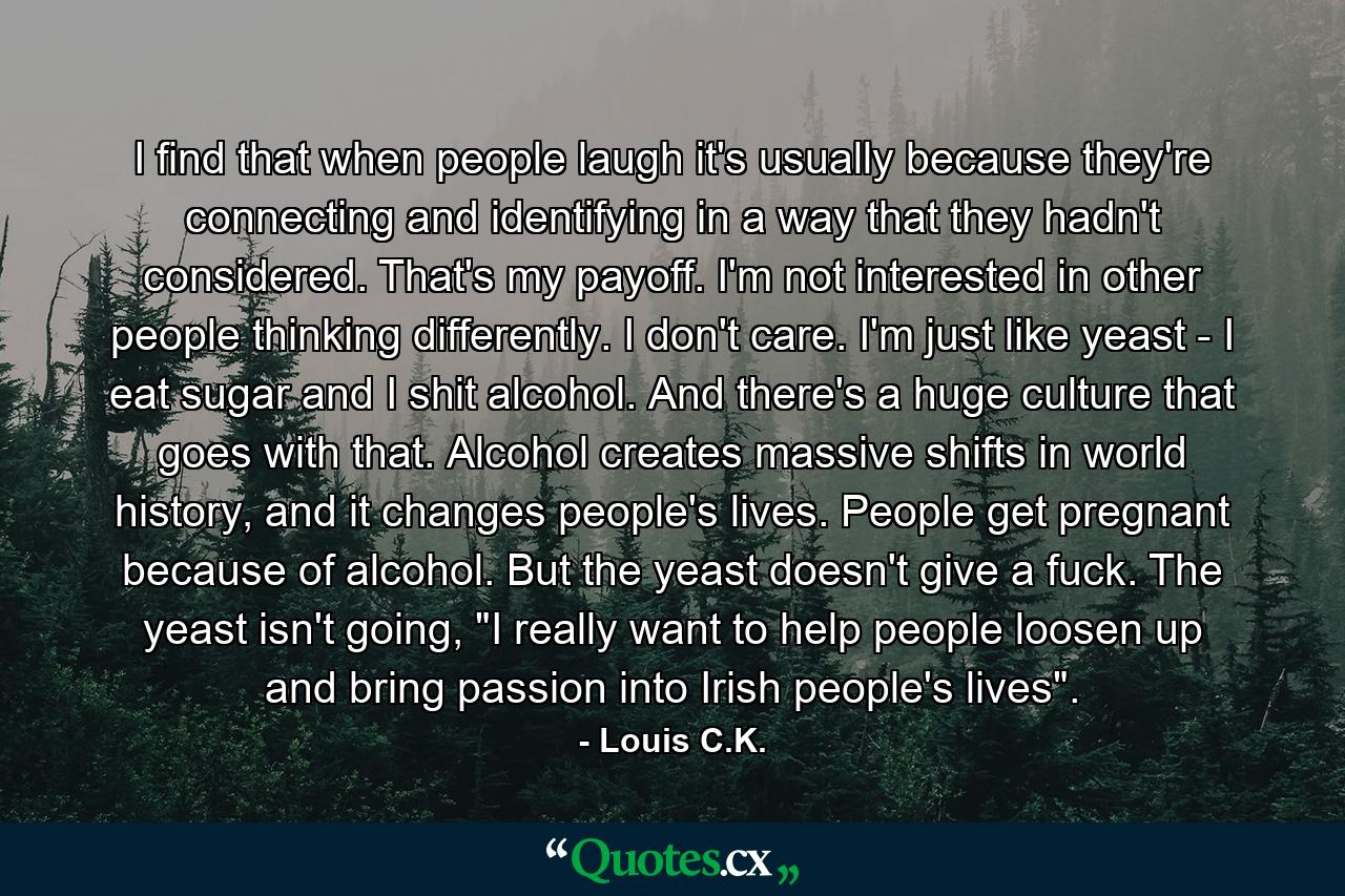 I find that when people laugh it's usually because they're connecting and identifying in a way that they hadn't considered. That's my payoff. I'm not interested in other people thinking differently. I don't care. I'm just like yeast - I eat sugar and I shit alcohol. And there's a huge culture that goes with that. Alcohol creates massive shifts in world history, and it changes people's lives. People get pregnant because of alcohol. But the yeast doesn't give a fuck. The yeast isn't going, 