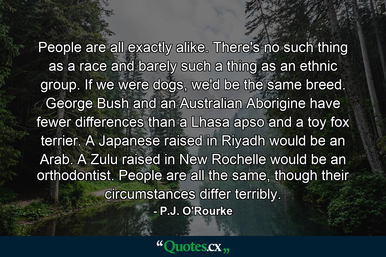 People are all exactly alike. There's no such thing as a race and barely such a thing as an ethnic group. If we were dogs, we'd be the same breed. George Bush and an Australian Aborigine have fewer differences than a Lhasa apso and a toy fox terrier. A Japanese raised in Riyadh would be an Arab. A Zulu raised in New Rochelle would be an orthodontist. People are all the same, though their circumstances differ terribly. - Quote by P.J. O'Rourke